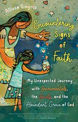 Encountering Signs of Faith My Unexpected Journey with Sacramentals, the Saints, and the Abundant Grace of God Author: Allison Gingras Foreword by: Kelly M. Wahlquist