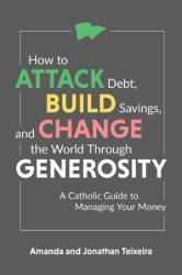 How to Attack Debt, Build Savings, and Change the World Through Generosity A Catholic Guide to Managing Your Money Amanda and Jonathan Teixeira