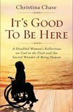It’s Good To Be Here A Disabled Womans Reflections on God in the Flesh and the Sacred Wonder of Being Human by Christina Chase