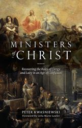 Ministers of Christ: Recovering the Roles of Clergy and Laity in an Age of Confusion by Dr. Peter Kwasniewski