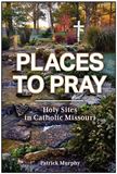 Places to Pray: Holy Sites in Catholic Missouri by Patrick Murphy