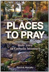 Places to Pray: Holy Sites in Catholic Missouri by Patrick Murphy