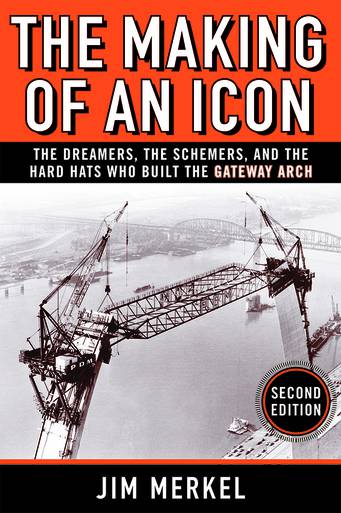 THE MAKING OF AN ICON: THE DREAMERS, THE SCHEMERS, AND THE HARD HATS WHO BUILT THE GATEWAY ARCH, SECOND EDITION jim merkel