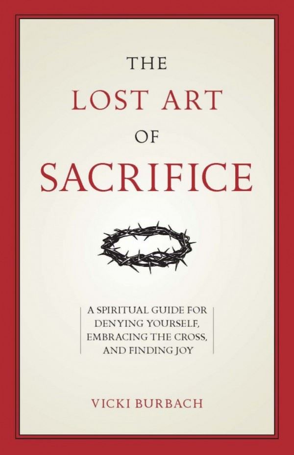 The Lost Art of Sacrifice A Spiritual Guide for Denying Yourself, Embracing the Cross, and Finding Joy by Vicki Burbach
